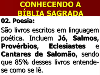 CONHECENDO A
BÍBLIA SAGRADA
02. Poesia:
São livros escritos em linguagem
poética. Incluem Jó, Salmos,
Provérbios, Eclesiastes e
Cantares de Salomão, sendo
que 85% desses livros entende-
se como se lê.
 