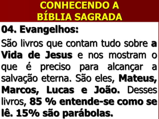 CONHECENDO A
BÍBLIA SAGRADA
04. Evangelhos:
São livros que contam tudo sobre a
Vida de Jesus e nos mostram o
que é preciso para alcançar a
salvação eterna. São eles, Mateus,
Marcos, Lucas e João. Desses
livros, 85 % entende-se como se
lê. 15% são parábolas.
 