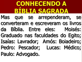CONHECENDO A
BÍBLIA SAGRADA
Mas que se arrependeram, se
converteram e escreveram os livros
da Bíblia. Entre eles: Moisés:
Graduado nas faculdades do Egito;
Isaías: Lavrador; Amós: Boiadeiro;
Pedro: Pescador; Lucas: Médico;
Paulo: Advogado.
 