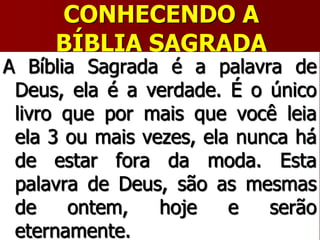 CONHECENDO A
BÍBLIA SAGRADA
A Bíblia Sagrada é a palavra de
Deus, ela é a verdade. É o único
livro que por mais que você leia
ela 3 ou mais vezes, ela nunca há
de estar fora da moda. Esta
palavra de Deus, são as mesmas
de ontem, hoje e serão
eternamente.
 