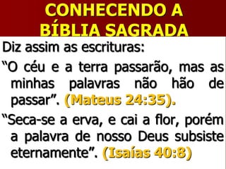 CONHECENDO A
BÍBLIA SAGRADA
Diz assim as escrituras:
“O céu e a terra passarão, mas as
minhas palavras não hão de
passar”. (Mateus 24:35).
“Seca-se a erva, e cai a flor, porém
a palavra de nosso Deus subsiste
eternamente”. (Isaías 40:8)
 