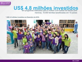 em programas realizados para a mulher e em bolsas de estudo para meninas, 10.000 famílias beneficiadas em 10 países US$ 4.8 milhões investidos * US$ 4.8 milhões investidos em Dezembro de 2010. Uma história de sucesso 