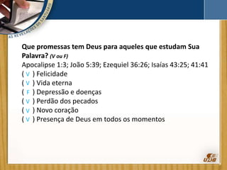 Que promessas tem Deus para aqueles que estudam Sua
Palavra? (V ou F)
Apocalipse 1:3; João 5:39; Ezequiel 36:26; Isaías 43:25; 41:41
( ) Felicidade
( ) Vida eterna
( ) Depressão e doenças
( ) Perdão dos pecados
( ) Novo coração
( ) Presença de Deus em todos os momentos
V
V
F
V
V
V
 