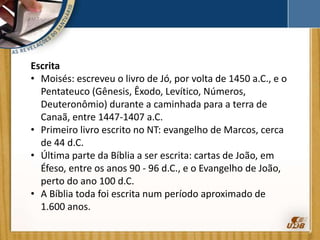 Escrita
• Moisés: escreveu o livro de Jó, por volta de 1450 a.C., e o
Pentateuco (Gênesis, Êxodo, Levítico, Números,
Deuteronômio) durante a caminhada para a terra de
Canaã, entre 1447-1407 a.C.
• Primeiro livro escrito no NT: evangelho de Marcos, cerca
de 44 d.C.
• Última parte da Bíblia a ser escrita: cartas de João, em
Éfeso, entre os anos 90 - 96 d.C., e o Evangelho de João,
perto do ano 100 d.C.
• A Bíblia toda foi escrita num período aproximado de
1.600 anos.
 
