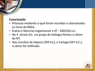 Canonização
• Processo mediante o qual foram reunidos e selecionados
os livros da Bíblia.
• Esdras e Neemias organizaram o AT - 430/420 a.C.
• No 4 século d.C. um grupo de teólogos fechou o cânon
do NT.
• Nos concílios de Hipona (393 d.C), e Cartago (397 d.C.),
o cânon foi ratificado.
 