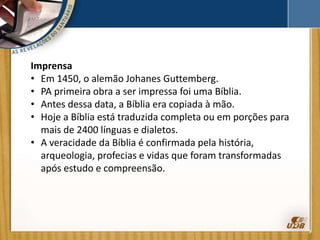 Imprensa
• Em 1450, o alemão Johanes Guttemberg.
• PA primeira obra a ser impressa foi uma Bíblia.
• Antes dessa data, a Bíblia era copiada à mão.
• Hoje a Bíblia está traduzida completa ou em porções para
mais de 2400 línguas e dialetos.
• A veracidade da Bíblia é confirmada pela história,
arqueologia, profecias e vidas que foram transformadas
após estudo e compreensão.
 