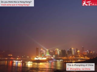 Do you think this is Hong Kong?
Você acha que é Hong Kong?
This is ZhongQing of China
É ZhongQing na China
 