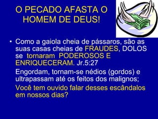 O PECADO AFASTA O HOMEM DE DEUS! Como a gaiola cheia de pássaros, são as suas casas cheias de  FRAUDES , DOLOS se  tornaram  PODEROSOS E ENRIQUECERAM.  Jr.5:27 Engordam, tornam-se nédios (gordos) e ultrapassam até os feitos dos malignos; Você tem ouvido falar desses escândalos em nossos dias? 