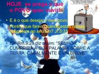 HOJE  se prega o que o POVO quer ouvir! E é o que deseja o meu povo.  Porém que fareis quando estas coisas chegarem ao seu fim? Jr.5:31 Em Rm.9:28 diz assim: “SENHOR CUMPRIRÁ A SUA PALAVRA SOBRE A TERRA, CABALMENTE E EM BREVE” 