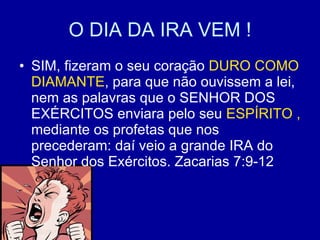O DIA DA IRA VEM ! SIM, fizeram o seu coração  DURO COMO   DIAMANTE , para que não ouvissem a lei, nem as palavras que o SENHOR DOS EXÉRCITOS enviara pelo seu  ESPÍRITO ,  mediante os profetas que nos precederam: daí veio a grande IRA do Senhor dos Exércitos. Zacarias 7:9-12 