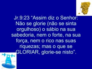 Jr.9:23 “Assim diz o Senhor: Não se glorie (não se sinta orgulhoso) o sábio na sua sabedoria, nem o forte, na sua força, nem o rico nas suas riquezas; mas o que se GLORIAR, glorie-se nisto”. 