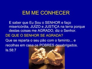 EM ME CONHECER   E saber que Eu Sou o SENHOR e faço misericórdia, JUÍZO e JUSTIÇA na terra porque destas coisas me AGRADO, diz o Senhor. DE QUE O SENHOR SE AGRADA?  Que se reparta o seu pão com o faminto... e  recolhas em casa os POBRES desabrigados. Is.58:7 