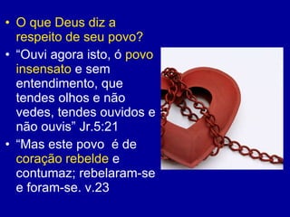 O que Deus diz a respeito de seu povo? “ Ouvi agora isto, ó  povo insensato  e sem entendimento, que tendes olhos e não vedes, tendes ouvidos e não ouvis” Jr.5:21 “ Mas este povo  é de  coração rebelde  e contumaz; rebelaram-se e foram-se. v.23   