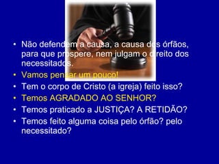 Não defendem a causa, a causa dos órfãos, para que prospere, nem julgam o direito dos necessitados. Vamos pensar um pouco! Tem o corpo de Cristo (a igreja) feito isso? Temos AGRADADO AO SENHOR? Temos praticado a JUSTIÇA? A RETIDÃO? Temos feito alguma coisa pelo órfão? pelo necessitado?  