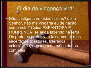 O dia da vingança virá! Não castigaria eu estas coisas? diz o Senhor, não me vingaria eu de nação como esta? Coisa ESPANTOSA E HORRENDA  se anda fazendo na terra: Os profetas profetizam falsamente, e os sacerdotes (pastores, liderança eclesiástica) dominam de mãos dadas com eles 