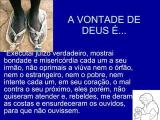 A VONTADE DE DEUS É... “ Executai juízo verdadeiro, mostrai bondade e misericórdia cada um a seu irmão, não oprimais a viúva nem o órfão, nem o estrangeiro, nem o pobre, nem intente cada um, em seu coração, o mal contra o seu próximo, eles porém, não quiseram atender e, rebeldes, me deram as costas e ensurdeceram os ouvidos, para que não ouvissem. 
