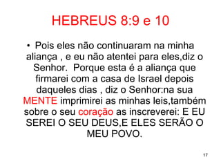 HEBREUS 8:9 e 10 Pois eles não continuaram na minha aliança , e eu não atentei para eles,diz o Senhor.  Porque esta é a aliança que firmarei com a casa de Israel depois daqueles dias , diz o Senhor:na sua  MENTE  imprimirei as minhas leis,também sobre o seu  coração  as inscreverei: E EU SEREI O SEU DEUS,E ELES SERÃO O MEU POVO. 