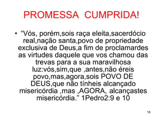 PROMESSA  CUMPRIDA! “ Vós, porém,sois raça eleita,sacerdócio real,nação santa,povo de propriedade exclusiva de Deus,a fim de proclamardes as virtudes daquele que vos chamou das trevas para a sua maravilhosa luz:vós,sim,que ,antes,não éreis povo,mas,agora,sois POVO DE DEUS,que não tínheis alcançado misericórdia ,mas ,AGORA, alcançastes misericórdia.” 1Pedro2:9 e 10 