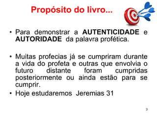 Propósito do livro... Para demonstrar a  AUTENTICIDADE  e  AUTORIDADE   da palavra profética. Muitas profecias já se cumpriram durante a vida do profeta e outras que envolvia o futuro distante foram cumpridas posteriormente ou ainda estão para se cumprir. Hoje estudaremos  Jeremias 31 