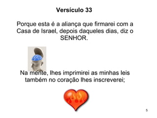 Versículo 33  Porque esta é a aliança que firmarei com a Casa de Israel, depois daqueles dias, diz o SENHOR.  Na mente, lhes imprimirei as minhas leis também no coração lhes inscreverei; 