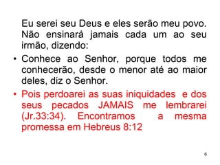Eu serei seu Deus e eles serão meu povo. Não ensinará jamais cada um ao seu irmão, dizendo:  Conhece ao Senhor, porque todos me conhecerão, desde o menor até ao maior deles, diz o Senhor. Pois perdoarei as suas iniquidades  e dos seus pecados JAMAIS me lembrarei (Jr.33:34). Encontramos  a mesma promessa em Hebreus 8:12 