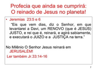 Profecia que ainda se cumprirá: O reinado de Jesus no planeta! Jeremias  23:5 e 6 “ Eis que vem dias, diz o Senhor, em que levantarei a Davi, um RENOVO (que é JESUS) JUSTO, e rei que é, reinará, e agirá sabiamente, e executará o JUIZO e a  JUSTIÇA na terra.” No Milênio O Senhor Jesus reinará em  JERUSALÉM! Ler também Jr.33:14-16 