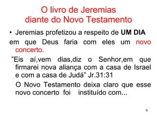 O livro de Jeremias diante do Novo Testamento Jeremias profetizou a respeito de  UM DIA em que Deus faria com eles um  novo   concerto. . ”Eis aí,vem dias,diz o Senhor,em que firmarei nova aliança com a casa de Israel e com a casa de Judá” Jr.31:31 O Novo Testamento deixa claro que esse novo concerto  foi  instituído com... 