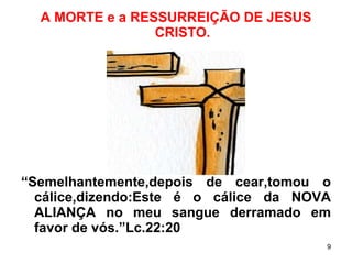 A MORTE e a RESSURREIÇÃO DE JESUS CRISTO. “ Semelhantemente,depois de cear,tomou o cálice,dizendo:Este é o cálice da NOVA ALIANÇA no meu sangue derramado em favor de vós.”Lc.22:20 