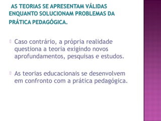  Caso contrário, a própria realidade
questiona a teoria exigindo novos
aprofundamentos, pesquisas e estudos.
 As teorias educacionais se desenvolvem
em confronto com a prática pedagógica.
 