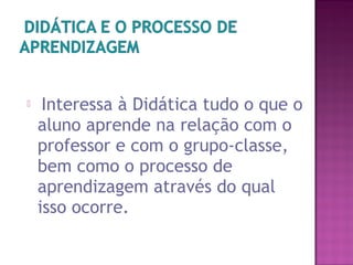  Interessa à Didática tudo o que o
aluno aprende na relação com o
professor e com o grupo-classe,
bem como o processo de
aprendizagem através do qual
isso ocorre.
 