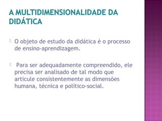  O objeto de estudo da didática é o processo
de ensino-aprendizagem.
 Para ser adequadamente compreendido, ele
precisa ser analisado de tal modo que
articule consistentemente as dimensões
humana, técnica e político-social.
 