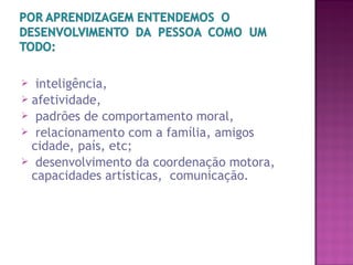  inteligência,
 afetividade,
 padrões de comportamento moral,
 relacionamento com a família, amigos
cidade, país, etc;
 desenvolvimento da coordenação motora,
capacidades artísticas, comunicação.
 