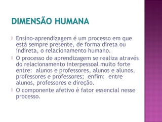  Ensino-aprendizagem é um processo em que
está sempre presente, de forma direta ou
indireta, o relacionamento humano.
 O processo de aprendizagem se realiza através
do relacionamento interpessoal muito forte
entre: alunos e professores, alunos e alunos,
professores e professores; enfim: entre
alunos, professores e direção.
 O componente afetivo é fator essencial nesse
processo.
 