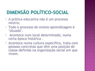  A prática educativa não é um processo
neutro;
 Todo o processo de ensino-aprendizagem é
"situado".
 Acontece num local determinado, numa
certa época histórica .
 Acontece numa cultura específica, trata com
pessoas concretas que têm uma posição de
classe definida na organização social em que
vivem.
 