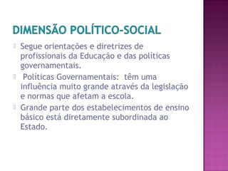  Segue orientações e diretrizes de
profissionais da Educação e das políticas
governamentais.
 Políticas Governamentais: têm uma
influência muito grande através da legislação
e normas que afetam a escola.
 Grande parte dos estabelecimentos de ensino
básico está diretamente subordinada ao
Estado.
 