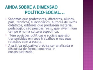  Sabemos que professores, diretores, alunos,
pais, técnicos, funcionários, autores de livros
didáticos, editores que produzem material
pedagógico são pessoas reais, que vivem num
tempo e numa cultura específica.
 Têm posições políticas e sociais que são
transmitidas em seus trabalhos e nas suas
relações com a escola.
 A prática educativa precisa ser analisada e
discutida de forma concreta e
contextualizada.
 