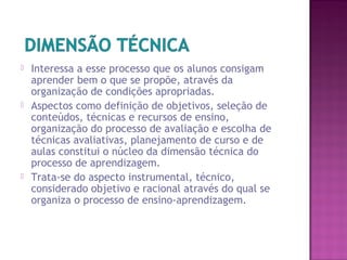  Interessa a esse processo que os alunos consigam
aprender bem o que se propõe, através da
organização de condições apropriadas.
 Aspectos como definição de objetivos, seleção de
conteúdos, técnicas e recursos de ensino,
organização do processo de avaliação e escolha de
técnicas avaliativas, planejamento de curso e de
aulas constitui o núcleo da dimensão técnica do
processo de aprendizagem.
 Trata-se do aspecto instrumental, técnico,
considerado objetivo e racional através do qual se
organiza o processo de ensino-aprendizagem.
 