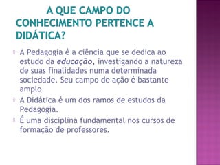  A Pedagogia é a ciência que se dedica ao
estudo da educação, investigando a natureza
de suas finalidades numa determinada
sociedade. Seu campo de ação é bastante
amplo.
 A Didática é um dos ramos de estudos da
Pedagogia.
 É uma disciplina fundamental nos cursos de
formação de professores.
 
