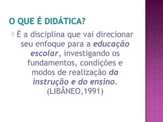  É a disciplina que vai direcionar
seu enfoque para a educação
escolar, investigando os
fundamentos, condições e
modos de realização da
instrução e do ensino.
(LIBÂNEO,1991)
 