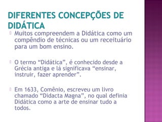  Muitos compreendem a Didática como um
compêndio de técnicas ou um receituário
para um bom ensino.
 O termo “Didática”, é conhecido desde a
Grécia antiga e lá significava “ensinar,
instruir, fazer aprender”.
 Em 1633, Comênio, escreveu um livro
chamado “Didacta Magna”, no qual definia
Didática como a arte de ensinar tudo a
todos.
 