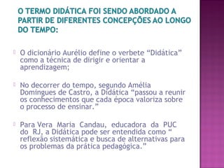  O dicionário Aurélio define o verbete “Didática”
como a técnica de dirigir e orientar a
aprendizagem;
 No decorrer do tempo, segundo Amélia
Domingues de Castro, a Didática “passou a reunir
os conhecimentos que cada época valoriza sobre
o processo de ensinar.”
 Para Vera Maria Candau, educadora da PUC
do RJ, a Didática pode ser entendida como “
reflexão sistemática e busca de alternativas para
os problemas da prática pedagógica.”
 