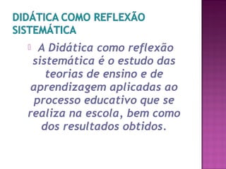  A Didática como reflexão
sistemática é o estudo das
teorias de ensino e de
aprendizagem aplicadas ao
processo educativo que se
realiza na escola, bem como
dos resultados obtidos.
 