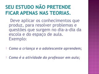 Deve aplicar os conhecimentos que
produz, para resolver problemas e
questões que surgem no dia-a-dia da
escola e do espaço de aula.
Exemplo:
 Como a criança e o adolescente aprendem;
 Como é a atividade do professor em aula;
 