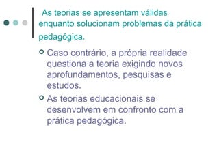 As teorias se apresentam válidas
enquanto solucionam problemas da prática
pedagógica.

Caso contrário, a própria realidade
questiona a teoria exigindo novos
aprofundamentos, pesquisas e
estudos.
 As teorias educacionais se
desenvolvem em confronto com a
prática pedagógica.


 