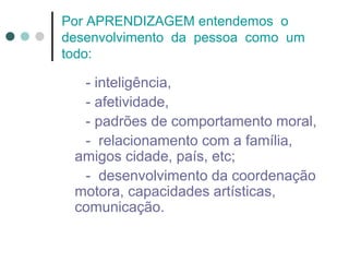 Por APRENDIZAGEM entendemos o
desenvolvimento da pessoa como um
todo:

- inteligência,
- afetividade,
- padrões de comportamento moral,
- relacionamento com a família,
amigos cidade, país, etc;
- desenvolvimento da coordenação
motora, capacidades artísticas,
comunicação.

 
