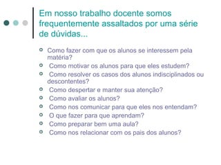 Em nosso trabalho docente somos
frequentemente assaltados por uma série
de dúvidas...










Como fazer com que os alunos se interessem pela
matéria?
Como motivar os alunos para que eles estudem?
Como resolver os casos dos alunos indisciplinados ou
descontentes?
Como despertar e manter sua atenção?
Como avaliar os alunos?
Como nos comunicar para que eles nos entendam?
O que fazer para que aprendam?
Como preparar bem uma aula?
Como nos relacionar com os pais dos alunos?

 