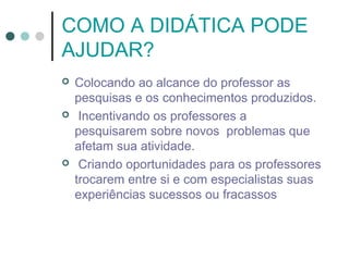 COMO A DIDÁTICA PODE
AJUDAR?






Colocando ao alcance do professor as
pesquisas e os conhecimentos produzidos.
Incentivando os professores a
pesquisarem sobre novos problemas que
afetam sua atividade.
Criando oportunidades para os professores
trocarem entre si e com especialistas suas
experiências sucessos ou fracassos

 