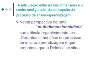 A articulação entre as três dimensões é o
centro configurador da concepção do
processo de ensino-aprendizagem.


Nesta perspectiva de uma
“multidimensionalidade”
que articula organicamente, as
diferentes dimensões do processo
de ensino-aprendizagem é que
propomos que a Didática se situe .

 