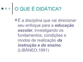 O QUE É DIDÁTICA?
É

a disciplina que vai direcionar
seu enfoque para a educação
escolar, investigando os
fundamentos, condições e
modos de realização da
instrução e do ensino.
(LIBÂNEO,1991)

 