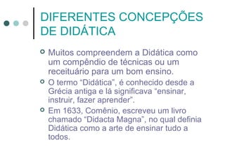 DIFERENTES CONCEPÇÕES
DE DIDÁTICA


Muitos compreendem a Didática como
um compêndio de técnicas ou um
receituário para um bom ensino.



O termo “Didática”, é conhecido desde a
Grécia antiga e lá significava “ensinar,
instruir, fazer aprender”.
Em 1633, Comênio, escreveu um livro
chamado “Didacta Magna”, no qual definia
Didática como a arte de ensinar tudo a
todos.



 